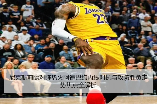 尼克斯前瞻对阵热火阿德巴约内线对抗与攻防胜负走势焦点全解析